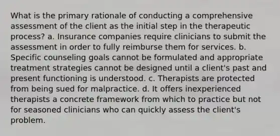 What is the primary rationale of conducting a comprehensive assessment of the client as the initial step in the therapeutic process? a. Insurance companies require clinicians to submit the assessment in order to fully reimburse them for services. b. Specific counseling goals cannot be formulated and appropriate treatment strategies cannot be designed until a client's past and present functioning is understood. c. Therapists are protected from being sued for malpractice. d. It offers inexperienced therapists a concrete framework from which to practice but not for seasoned clinicians who can quickly assess the client's problem.