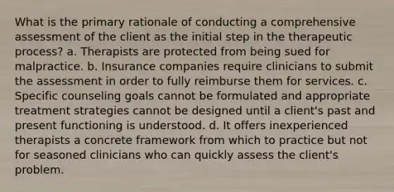 What is the primary rationale of conducting a comprehensive assessment of the client as the initial step in the therapeutic process? a. Therapists are protected from being sued for malpractice. b. Insurance companies require clinicians to submit the assessment in order to fully reimburse them for services. c. Specific counseling goals cannot be formulated and appropriate treatment strategies cannot be designed until a client's past and present functioning is understood. d. It offers inexperienced therapists a concrete framework from which to practice but not for seasoned clinicians who can quickly assess the client's problem.