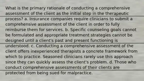 What is the primary rationale of conducting a comprehensive assessment of the client as the initial step in the therapeutic process? a. Insurance companies require clinicians to submit a comprehensive assessment of the client in order to fully reimburse them for services. b. Specific counseling goals cannot be formulated and appropriate treatment strategies cannot be designed until a client's past and present functioning is understood. c. Conducting a comprehensive assessment of the client offers inexperienced therapists a concrete framework from which to practice. Seasoned clinicians rarely use this approach since they can quickly assess the client's problem. d. Those who conduct comprehensive assessments of their clients are protected from being sued for malpractice.