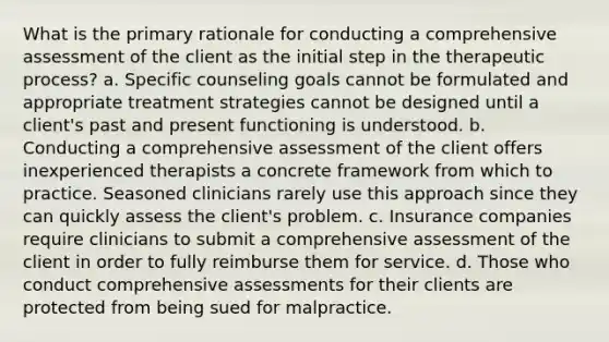 What is the primary rationale for conducting a comprehensive assessment of the client as the initial step in the therapeutic process? a. Specific counseling goals cannot be formulated and appropriate treatment strategies cannot be designed until a client's past and present functioning is understood. b. Conducting a comprehensive assessment of the client offers inexperienced therapists a concrete framework from which to practice. Seasoned clinicians rarely use this approach since they can quickly assess the client's problem. c. Insurance companies require clinicians to submit a comprehensive assessment of the client in order to fully reimburse them for service. d. Those who conduct comprehensive assessments for their clients are protected from being sued for malpractice.