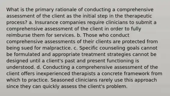 What is the primary rationale of conducting a comprehensive assessment of the client as the initial step in the therapeutic process? a. Insurance companies require clinicians to submit a comprehensive assessment of the client in order to fully reimburse them for services. b. Those who conduct comprehensive assessments of their clients are protected from being sued for malpractice. c. Specific counseling goals cannot be formulated and appropriate treatment strategies cannot be designed until a client's past and present functioning is understood. d. Conducting a comprehensive assessment of the client offers inexperienced therapists a concrete framework from which to practice. Seasoned clinicians rarely use this approach since they can quickly assess the client's problem.