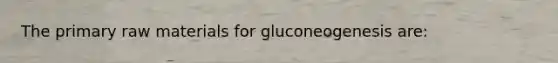 The primary raw materials for gluconeogenesis are: