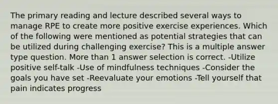 The primary reading and lecture described several ways to manage RPE to create more positive exercise experiences. Which of the following were mentioned as potential strategies that can be utilized during challenging exercise? This is a multiple answer type question. More than 1 answer selection is correct. -Utilize positive self-talk -Use of mindfulness techniques -Consider the goals you have set -Reevaluate your emotions -Tell yourself that pain indicates progress