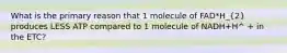 What is the primary reason that 1 molecule of FAD*H_(2) produces LESS ATP compared to 1 molecule of NADH+H^ + in the ETC?