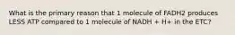 What is the primary reason that 1 molecule of FADH2 produces LESS ATP compared to 1 molecule of NADH + H+ in the ETC?