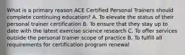 What is a primary reason ACE Certified Personal Trainers should complete continuing education? A. To elevate the status of their personal trainer certification B. To ensure that they stay up to date with the latest exercise science research C. To offer services outside the personal trainer scope of practice B. To fulfill all requirements for certification program renewal