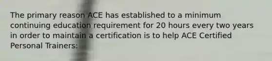 The primary reason ACE has established to a minimum continuing education requirement for 20 hours every two years in order to maintain a certification is to help ACE Certified Personal Trainers: