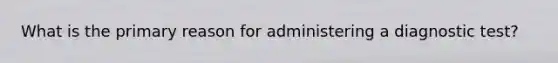 What is the primary reason for administering a diagnostic test?