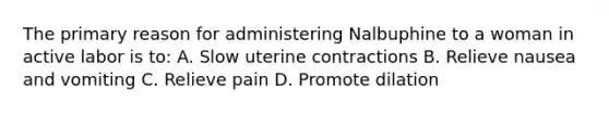 The primary reason for administering Nalbuphine to a woman in active labor is to: A. Slow uterine contractions B. Relieve nausea and vomiting C. Relieve pain D. Promote dilation