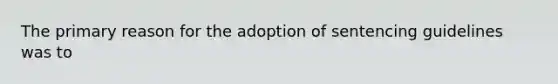 The primary reason for the adoption of sentencing guidelines was to