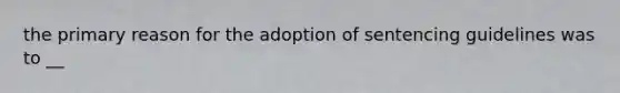 the primary reason for the adoption of sentencing guidelines was to __