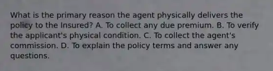 What is the primary reason the agent physically delivers the policy to the Insured? A. To collect any due premium. B. To verify the applicant's physical condition. C. To collect the agent's commission. D. To explain the policy terms and answer any questions.