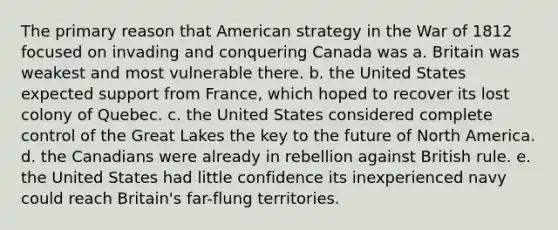 The primary reason that American strategy in the War of 1812 focused on invading and conquering Canada was a. Britain was weakest and most vulnerable there. b. the United States expected support from France, which hoped to recover its lost colony of Quebec. c. the United States considered complete control of the Great Lakes the key to the future of North America. d. the Canadians were already in rebellion against British rule. e. the United States had little confidence its inexperienced navy could reach Britain's far-flung territories.