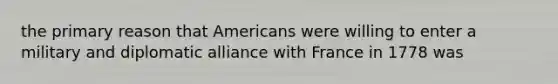 the primary reason that Americans were willing to enter a military and diplomatic alliance with France in 1778 was