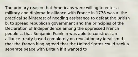 The primary reason that Americans were willing to enter a military and diplomatic alliance with France in 1778 was a. the practical self-interest of needing assistance to defeat the British b. to spread republican government and the principles of the Declaration of Independence among the oppressed French people c. that Benjamin Franklin was able to construct an alliance treaty based completely on revolutionary idealism d. that the French king agreed that the United States could seek a separate peace with Britain if it wanted to