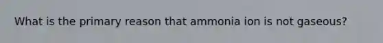 What is the primary reason that ammonia ion is not gaseous?