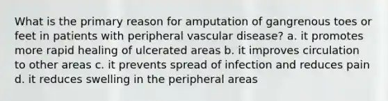 What is the primary reason for amputation of gangrenous toes or feet in patients with peripheral vascular disease? a. it promotes more rapid healing of ulcerated areas b. it improves circulation to other areas c. it prevents spread of infection and reduces pain d. it reduces swelling in the peripheral areas