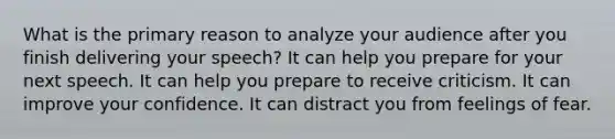 What is the primary reason to analyze your audience after you finish delivering your speech? It can help you prepare for your next speech. It can help you prepare to receive criticism. It can improve your confidence. It can distract you from feelings of fear.