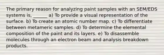 The primary reason for analyzing paint samples with an SEM/EDS systems is, ______ a) To provide a visual representation of the surface. b) To create an atomic number map. c) To differentiate between metameric samples. d) To determine the elemental composition of the paint and its layers. e) To disassemble molecules through an electron beam and analysis breakdown products.