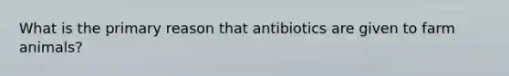 What is the primary reason that antibiotics are given to farm animals?