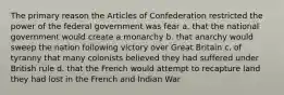 The primary reason the Articles of Confederation restricted the power of the federal government was fear a. that the national government would create a monarchy b. that anarchy would sweep the nation following victory over Great Britain c. of tyranny that many colonists believed they had suffered under British rule d. that the French would attempt to recapture land they had lost in the French and Indian War