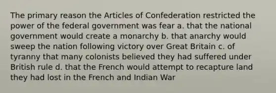 The primary reason the Articles of Confederation restricted the power of the federal government was fear a. that the national government would create a monarchy b. that anarchy would sweep the nation following victory over Great Britain c. of tyranny that many colonists believed they had suffered under British rule d. that the French would attempt to recapture land they had lost in the French and Indian War