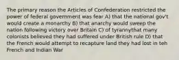 The primary reason the Articles of Confederation restricted the power of federal government was fear A) that the national gov't would create a monarchy B) that anarchy would sweep the nation following victory over Britain C) of tyrannythat many colonists believed they had suffered under British rule D) that the French would attempt to recapture land they had lost in teh French and Indian War