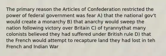 The primary reason the Articles of Confederation restricted the power of federal government was fear A) that the national gov't would create a monarchy B) that anarchy would sweep the nation following victory over Britain C) of tyrannythat many colonists believed they had suffered under British rule D) that the French would attempt to recapture land they had lost in teh French and Indian War