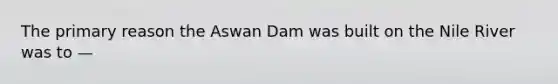 The primary reason the Aswan Dam was built on the Nile River was to —