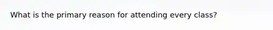 What is the primary reason for attending every class?