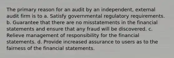 The primary reason for an audit by an independent, external audit firm is to a. Satisfy governmental regulatory requirements. b. Guarantee that there are no misstatements in the financial statements and ensure that any fraud will be discovered. c. Relieve management of responsibility for the financial statements. d. Provide increased assurance to users as to the fairness of the financial statements.