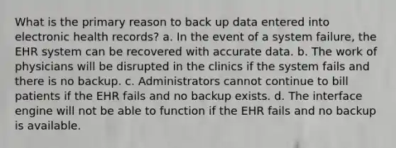 What is the primary reason to back up data entered into electronic health records? a. In the event of a system failure, the EHR system can be recovered with accurate data. b. The work of physicians will be disrupted in the clinics if the system fails and there is no backup. c. Administrators cannot continue to bill patients if the EHR fails and no backup exists. d. The interface engine will not be able to function if the EHR fails and no backup is available.