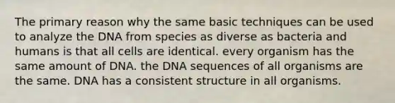 The primary reason why the same basic techniques can be used to analyze the DNA from species as diverse as bacteria and humans is that all cells are identical. every organism has the same amount of DNA. the DNA sequences of all organisms are the same. DNA has a consistent structure in all organisms.