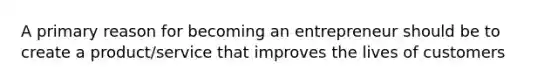 A primary reason for becoming an entrepreneur should be to create a product/service that improves the lives of customers