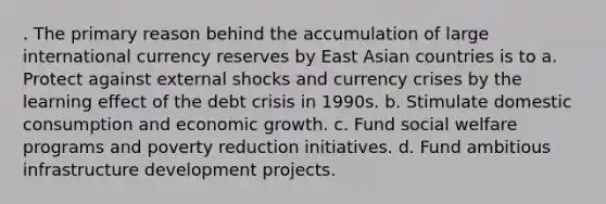 . The primary reason behind the accumulation of large international currency reserves by East Asian countries is to a. Protect against external shocks and currency crises by the learning effect of the debt crisis in 1990s. b. Stimulate domestic consumption and economic growth. c. Fund social welfare programs and poverty reduction initiatives. d. Fund ambitious infrastructure development projects.