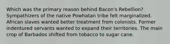 Which was the primary reason behind Bacon's Rebellion? Sympathizers of the native Powhatan tribe felt marginalized. African slaves wanted better treatment from colonists. Former indentured servants wanted to expand their territories. The main crop of Barbados shifted from tobacco to sugar cane.