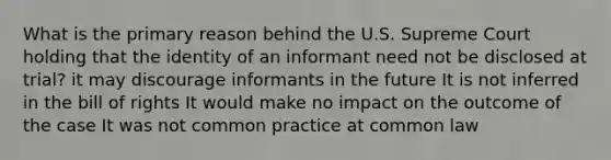 What is the primary reason behind the U.S. Supreme Court holding that the identity of an informant need not be disclosed at trial? it may discourage informants in the future It is not inferred in the bill of rights It would make no impact on the outcome of the case It was not common practice at common law