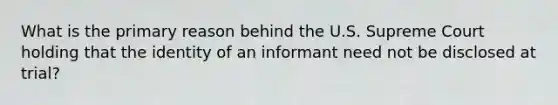 What is the primary reason behind the U.S. Supreme Court holding that the identity of an informant need not be disclosed at trial?