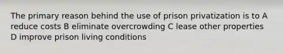 The primary reason behind the use of prison privatization is to A reduce costs B eliminate overcrowding C lease other properties D improve prison living conditions