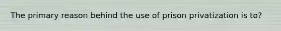 The primary reason behind the use of prison privatization is to?