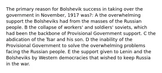 The primary reason for Bolshevik success in taking over the government in November, 1917 was?: A the overwhelming support the Bolsheviks had from the masses of the Russian people. B the collapse of workers' and soldiers' soviets, which had been the backbone of Provisional Government support. C the abdication of the Tsar and his son. D the inability of the Provisional Government to solve the overwhelming problems facing the Russian people. E the support given to Lenin and the Bolsheviks by Western democracies that wished to keep Russia in the war.