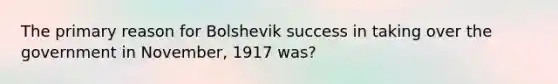 The primary reason for Bolshevik success in taking over the government in November, 1917 was?