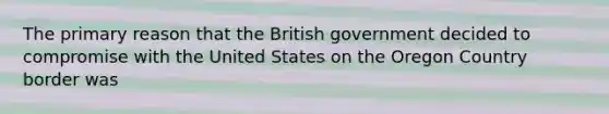 The primary reason that the British government decided to compromise with the United States on the Oregon Country border was