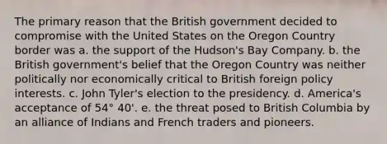 The primary reason that the British government decided to compromise with the United States on the Oregon Country border was a. the support of the Hudson's Bay Company. b. the British government's belief that the Oregon Country was neither politically nor economically critical to British foreign policy interests. c. John Tyler's election to the presidency. d. America's acceptance of 54° 40'. e. the threat posed to British Columbia by an alliance of Indians and French traders and pioneers.