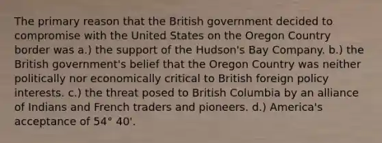 The primary reason that the British government decided to compromise with the United States on the Oregon Country border was a.) the support of the Hudson's Bay Company. b.) the British government's belief that the Oregon Country was neither politically nor economically critical to British foreign policy interests. c.) the threat posed to British Columbia by an alliance of Indians and French traders and pioneers. d.) America's acceptance of 54° 40'.