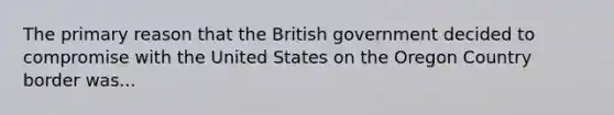 The primary reason that the British government decided to compromise with the United States on the Oregon Country border was...