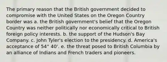 The primary reason that the British government decided to compromise with the United States on the Oregon Country border was a. the British government's belief that the Oregon Country was neither politically nor economically critical to British foreign policy interests. b. the support of the Hudson's Bay Company. c. John Tyler's election to the presidency. d. America's acceptance of 54° 40'. e. the threat posed to British Columbia by an alliance of Indians and French traders and pioneers.