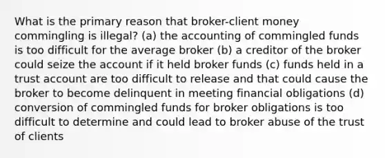 What is the primary reason that broker-client money commingling is illegal? (a) the accounting of commingled funds is too difficult for the average broker (b) a creditor of the broker could seize the account if it held broker funds (c) funds held in a trust account are too difficult to release and that could cause the broker to become delinquent in meeting financial obligations (d) conversion of commingled funds for broker obligations is too difficult to determine and could lead to broker abuse of the trust of clients