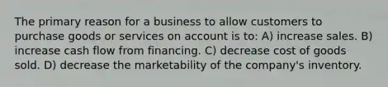 The primary reason for a business to allow customers to purchase goods or services on account is to: A) increase sales. B) increase cash flow from financing. C) decrease cost of goods sold. D) decrease the marketability of the company's inventory.