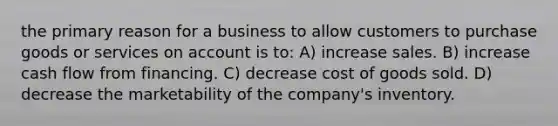 the primary reason for a business to allow customers to purchase goods or services on account is to: A) increase sales. B) increase cash flow from financing. C) decrease cost of goods sold. D) decrease the marketability of the company's inventory.